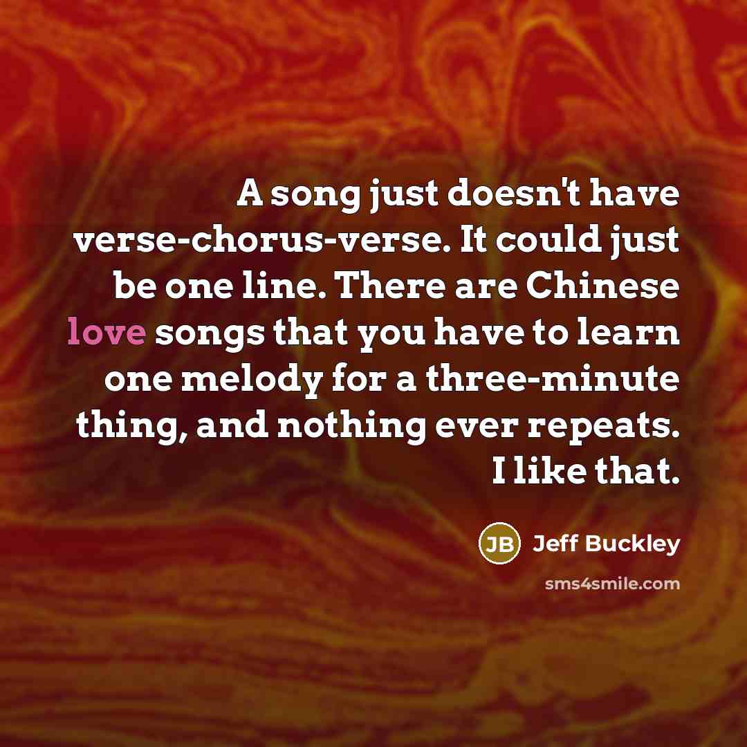 “A song just doesn't have verse-chorus-verse. It could just be one line. There are Chinese love songs that you have to learn one melody for a three-minute thing, and nothing ever repeats. I like that.” quote by Jeff Buckley