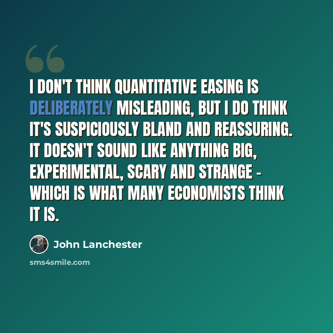 “I don't think quantitative easing is deliberately misleading, but I do think it's suspiciously bland and reassuring. It doesn't sound like anything big, experimental, scary and strange - which is what many economists think it is.” quote by John Lanchester