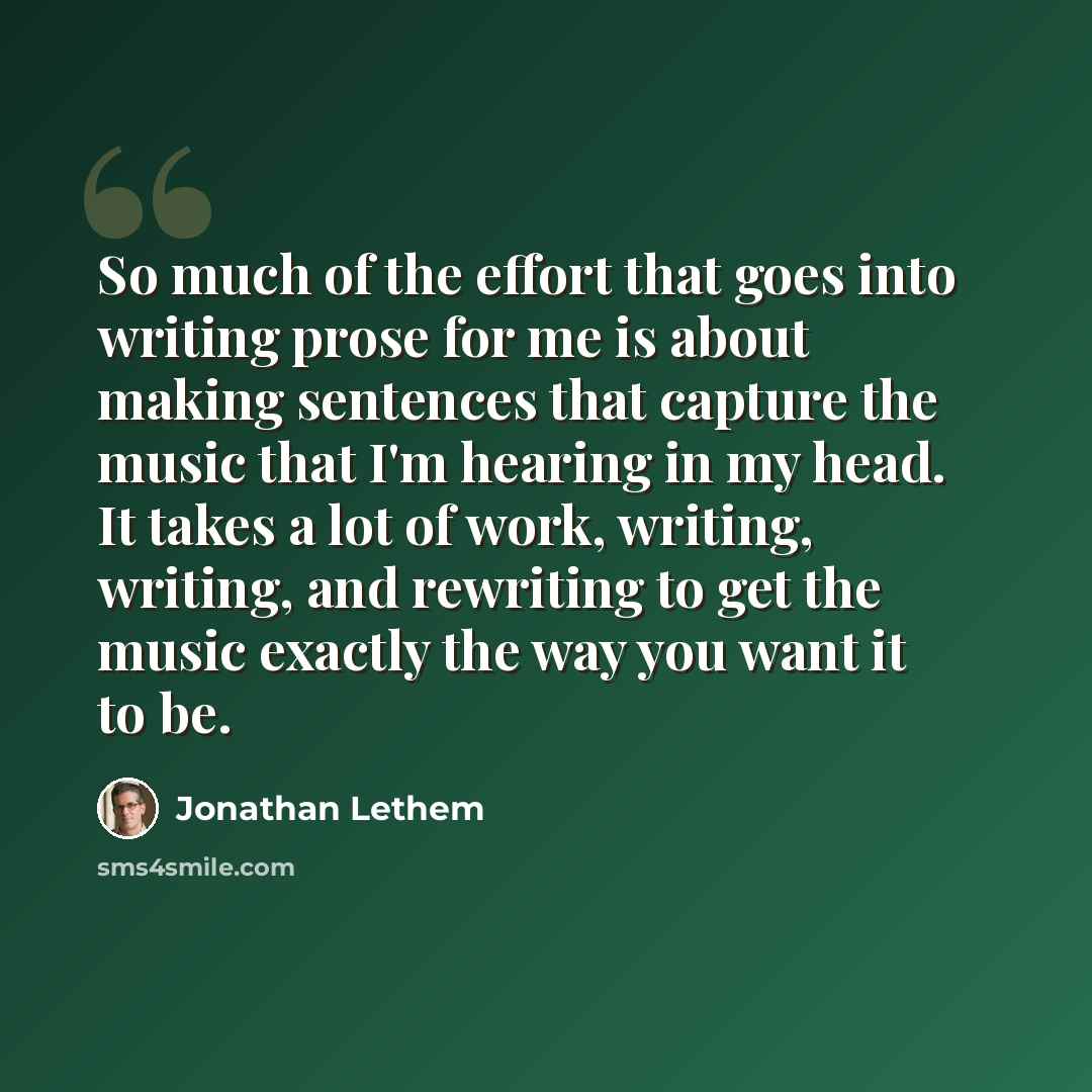 “So much of the effort that goes into writing prose for me is about making sentences that capture the music that I'm hearing in my head. It takes a lot of work, writing, writing, and rewriting to get the music exactly the way you want it to be.” quote by Jonathan Lethem