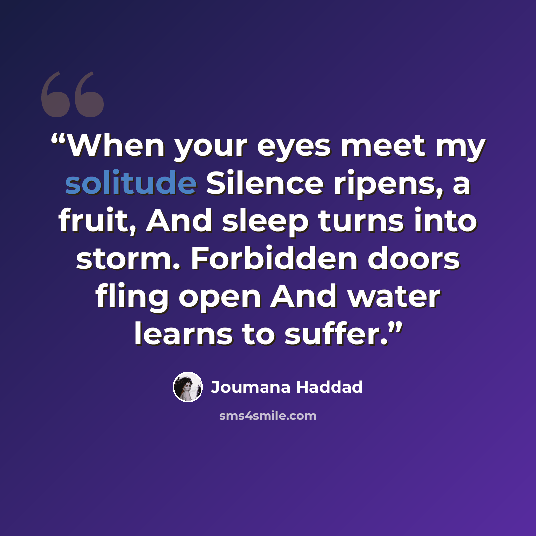 “When your eyes meet my solitude Silence ripens, a fruit, And sleep turns into storm. Forbidden doors fling open And water learns to suffer.” quote by Joumana Haddad