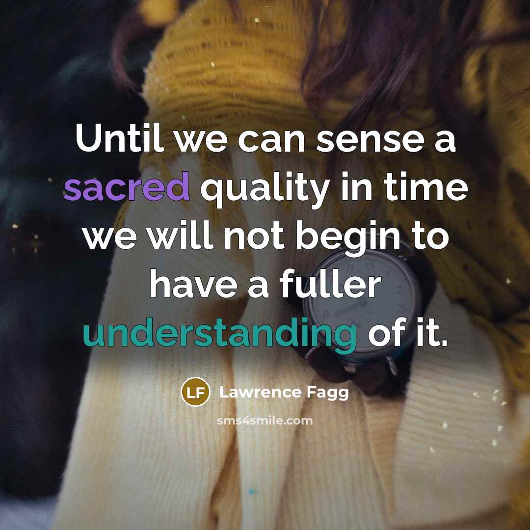 “Until we can sense a sacred quality in time we will not begin to have a fuller understanding of it.” quote by Lawrence Fagg