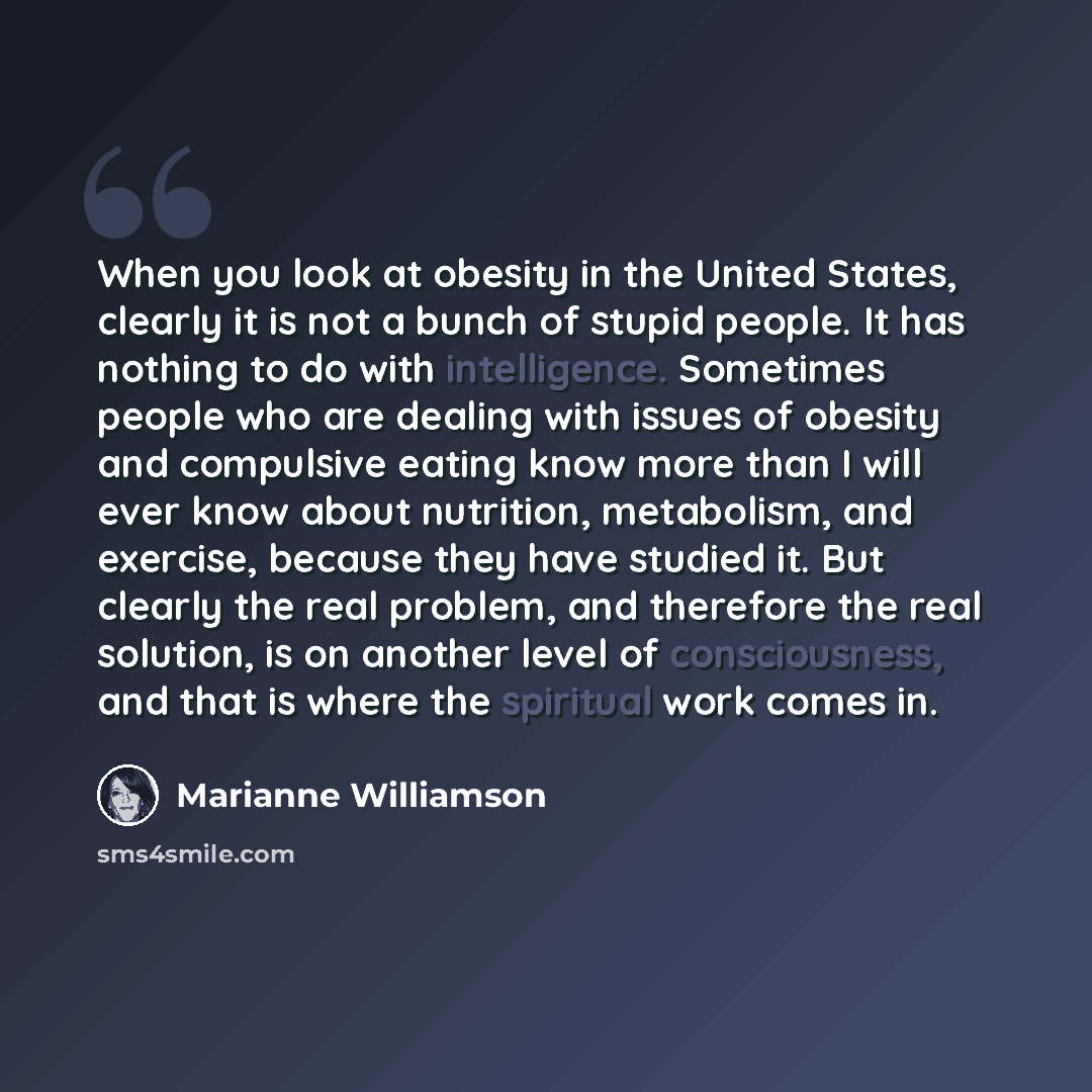 “When you look at obesity in the United States, clearly it is not a bunch of stupid people. It has nothing to do with intelligence. Sometimes people who are dealing with issues of obesity and compulsive eating know more than I will ever know about nutrition, metabolism, and exercise, because they…” quote by Marianne Williamson