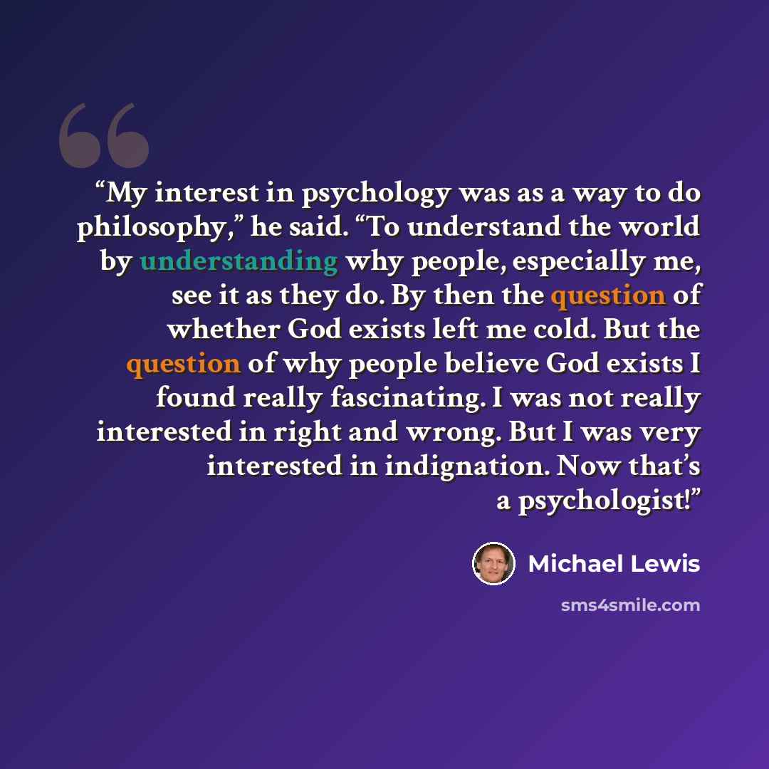 “My interest in psychology was as a way to do philosophy,” he said. “To understand the world by understanding why people, especially me, see it as they do. By then the question of whether God exists left me cold. But the question of why people believe God exists I found really fascinating. I was…” quote by Michael Lewis