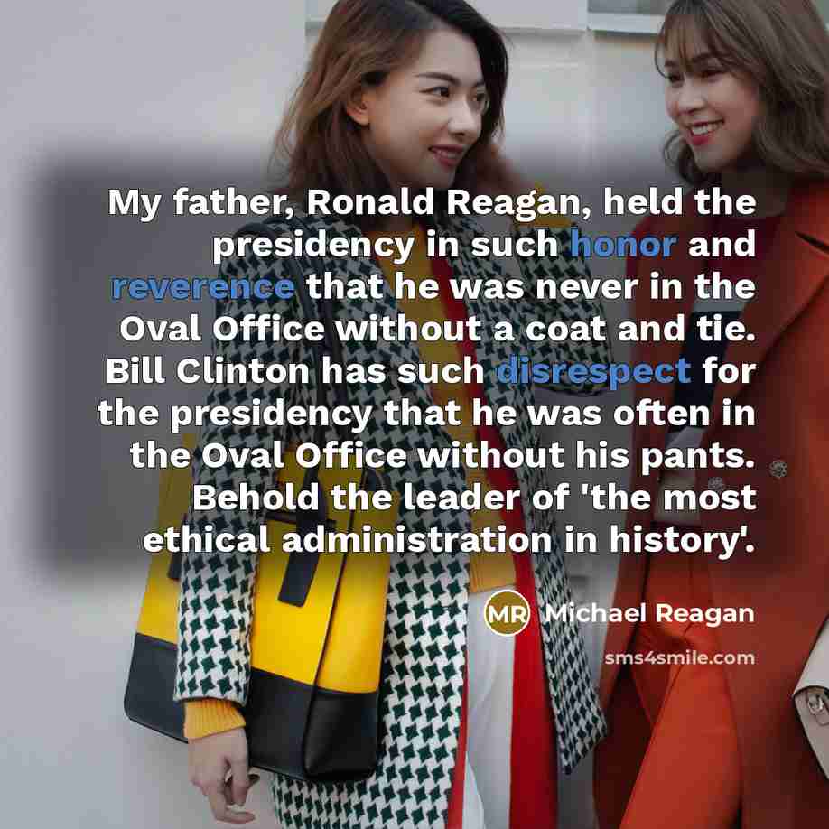 “My father, Ronald Reagan, held the presidency in such honor and reverence that he was never in the Oval Office without a coat and tie. Bill Clinton has such disrespect for the presidency that he was often in the Oval Office without his pants. Behold the leader of 'the most ethical administration…” quote by Michael Reagan