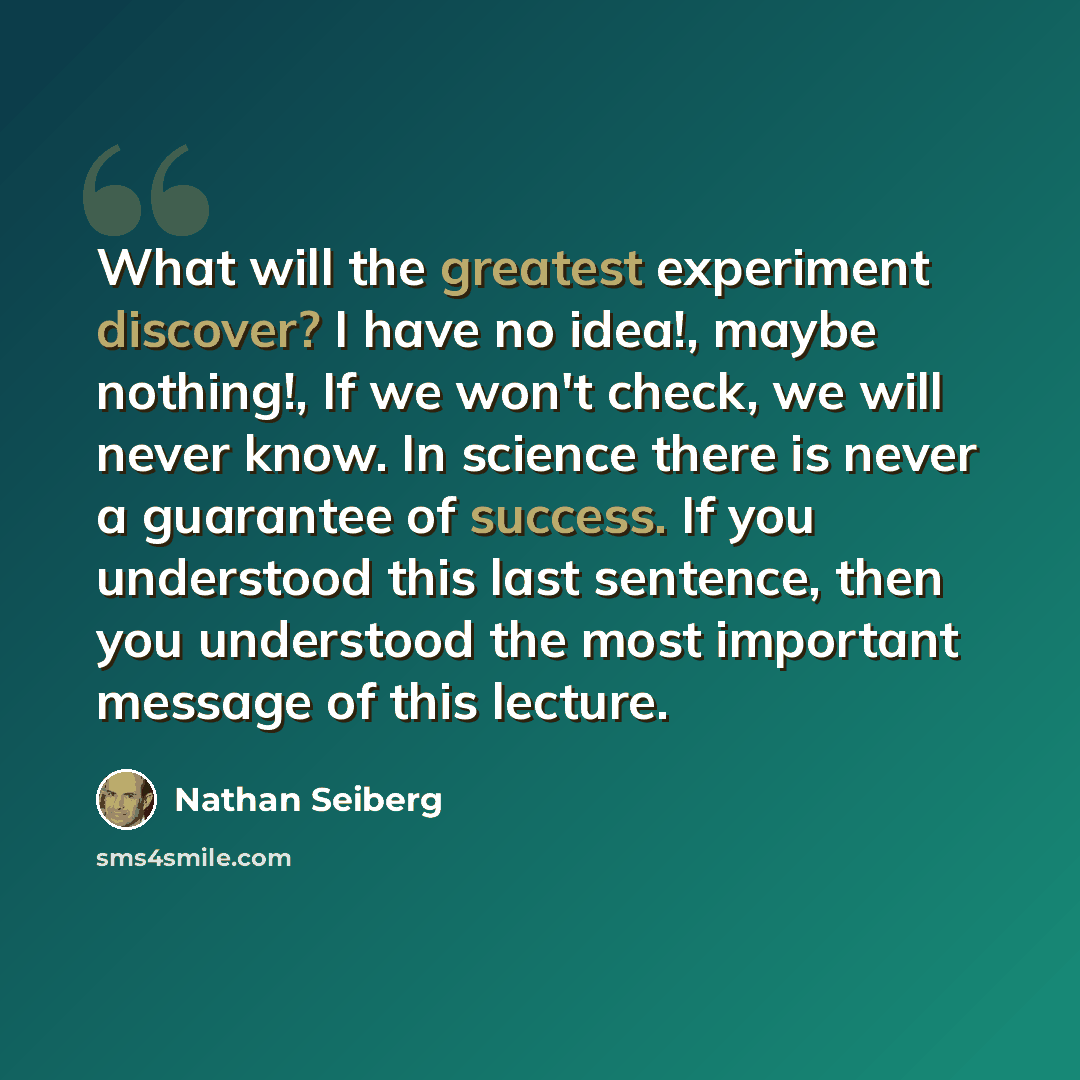 “What will the greatest experiment discover? I have no idea!, maybe nothing!, If we won't check, we will never know. In science there is never a guarantee of success. If you understood this last sentence, then you understood the most important message of this lecture.” quote by Nathan Seiberg
