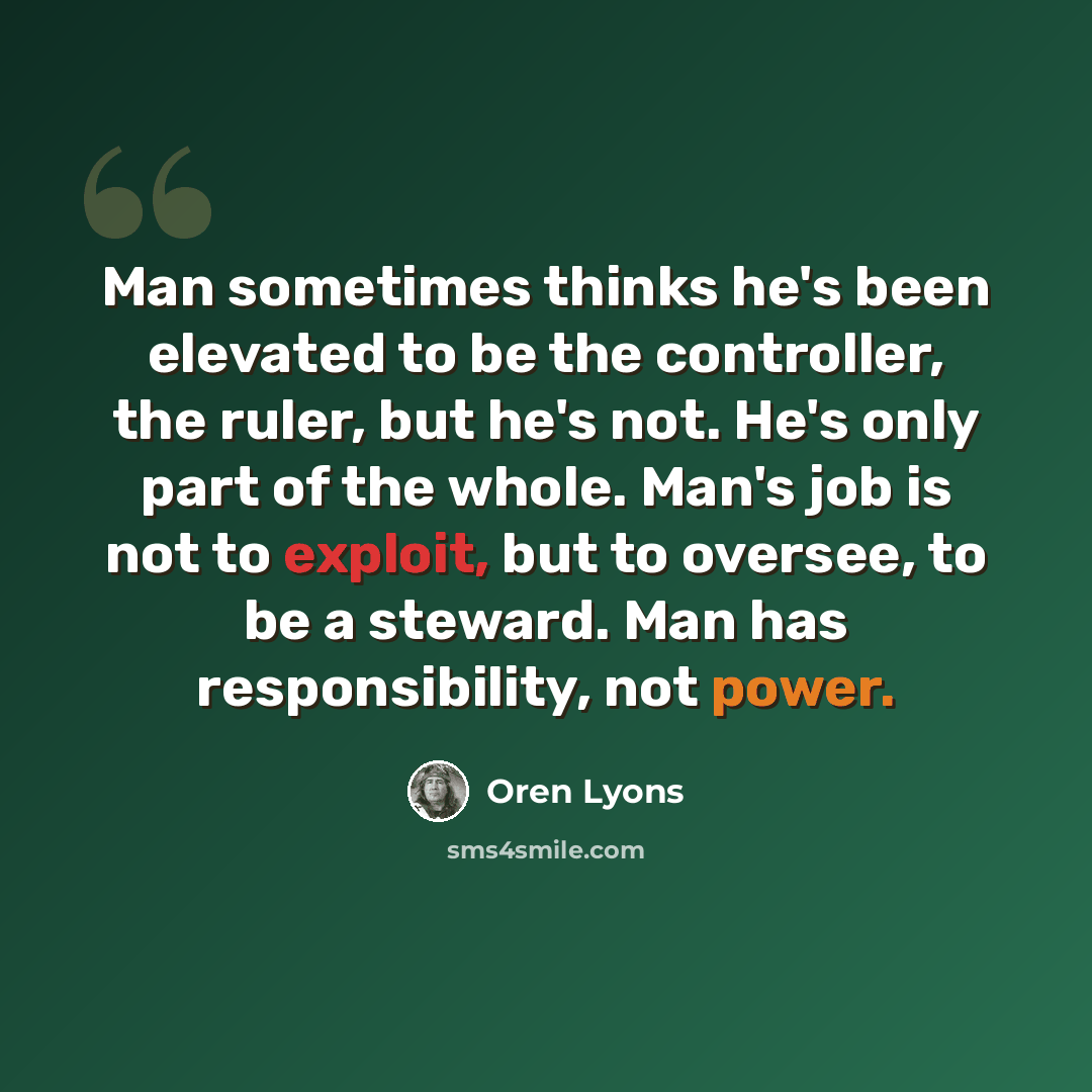 “Man sometimes thinks he's been elevated to be the controller, the ruler, but he's not. He's only part of the whole. Man's job is not to exploit, but to oversee, to be a steward. Man has responsibility, not power.” quote by Oren Lyons