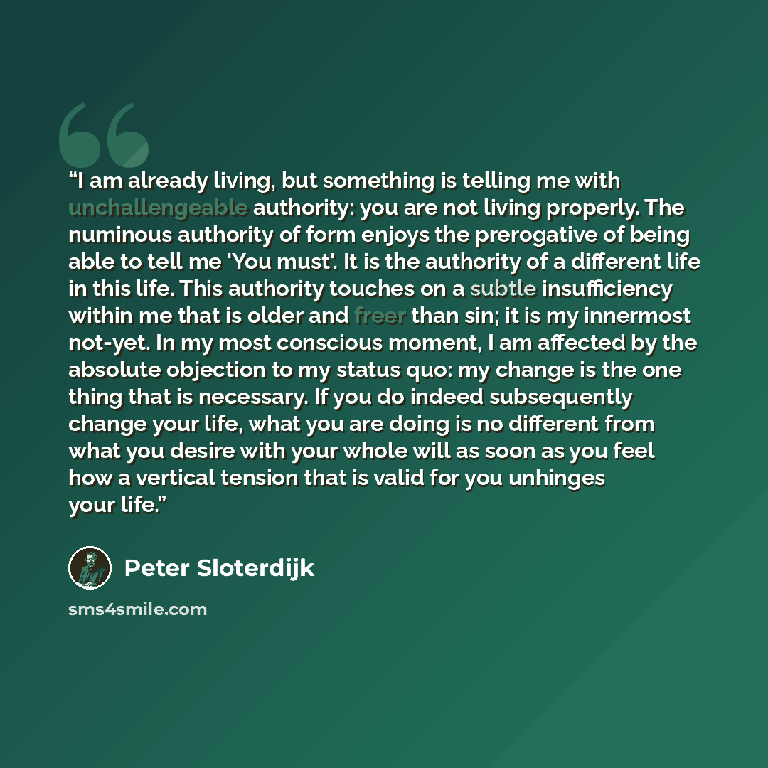 “I am already living, but something is telling me with unchallengeable authority: you are not living properly. The numinous authority of form enjoys the prerogative of being able to tell me 'You must'. It is the authority of a different life in this life. This authority touches on a subtle…” quote by Peter Sloterdijk