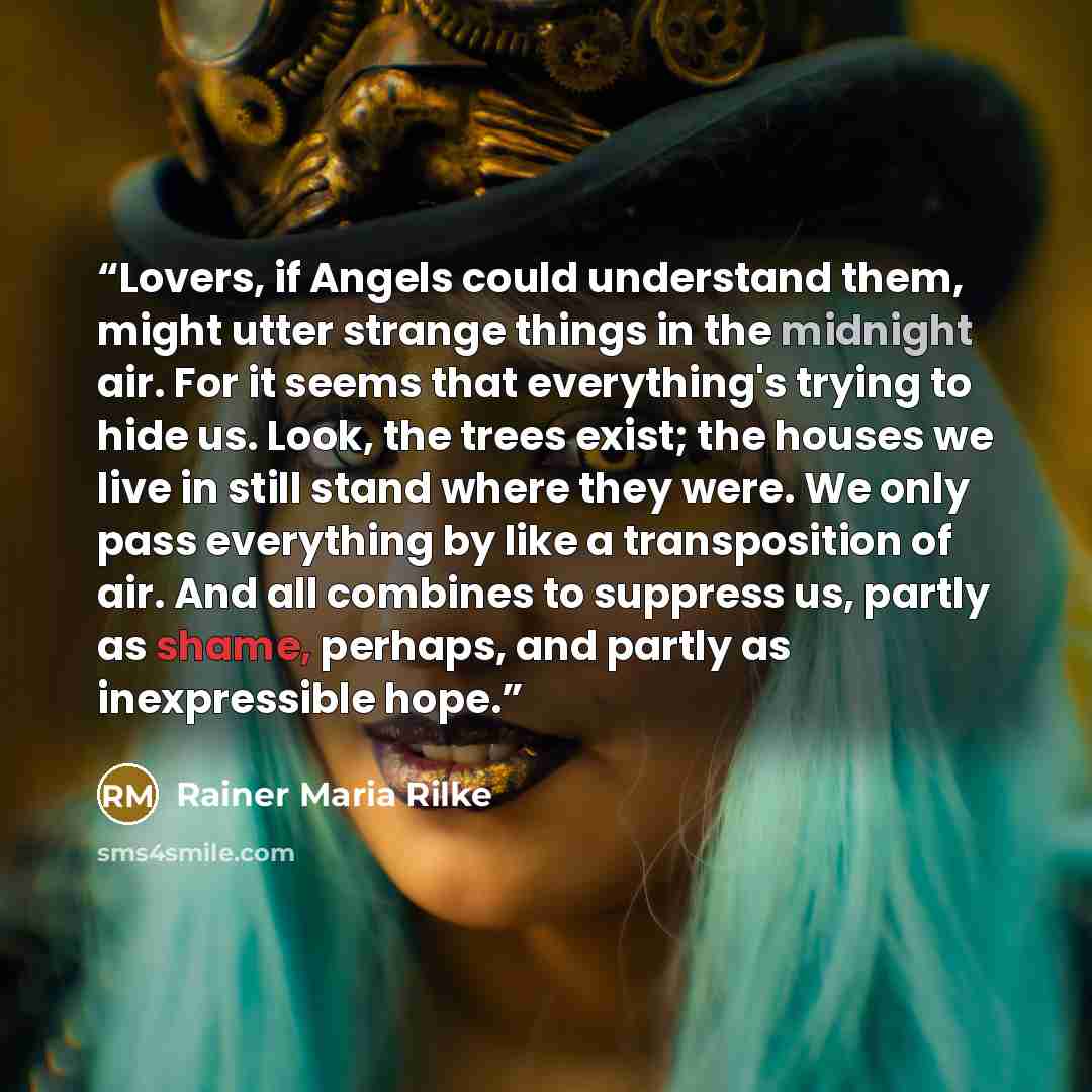 “Lovers, if Angels could understand them, might utter strange things in the midnight air. For it seems that everything's trying to hide us. Look, the trees exist; the houses we live in still stand where they were. We only pass everything by like a transposition of air. And all combines to suppress…” quote by Rainer Maria Rilke