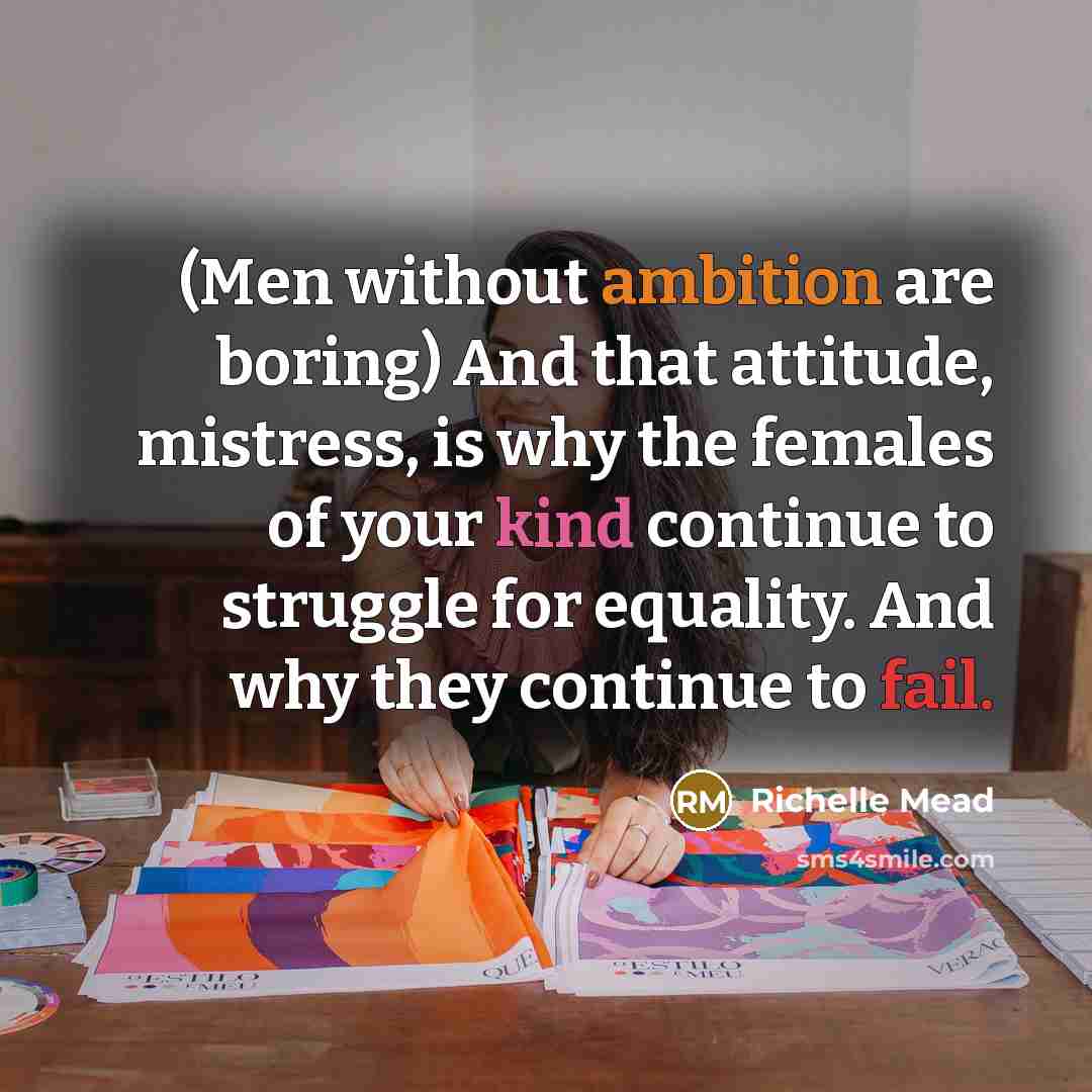 “(Men without ambition are boring) And that attitude, mistress, is why the females of your kind continue to struggle for equality. And why they continue to fail.” quote by Richelle Mead
