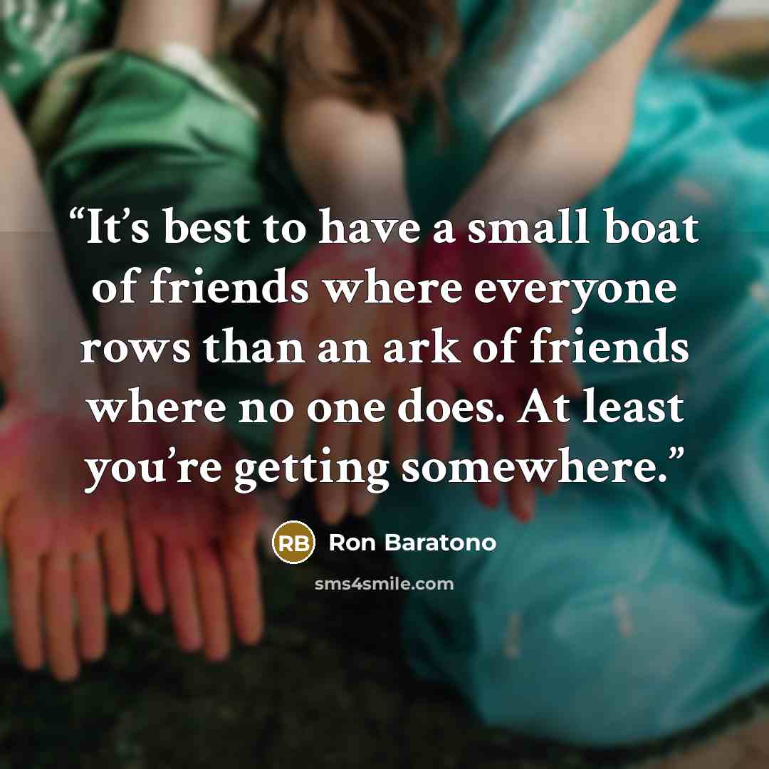 “It’s best to have a small boat of friends where everyone rows than an ark of friends where no one does. At least you’re getting somewhere.” quote by Ron Baratono