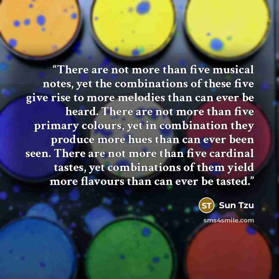 “There are not more than five musical notes, yet the combinations of these five give rise to more melodies than can ever be heard. There are not more than five primary colours, yet in combination they produce more hues than can ever been seen. There are not more than five cardinal tastes, yet…” quote by Sun Tzu