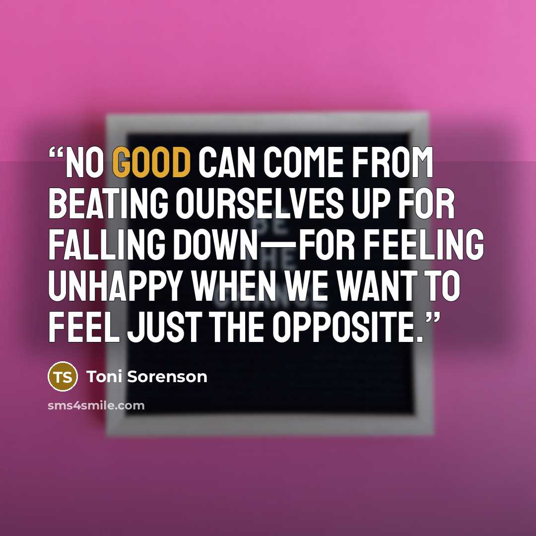 “No good can come from beating ourselves up for falling down—for feeling unhappy when we want to feel just the opposite.” quote by Toni Sorenson