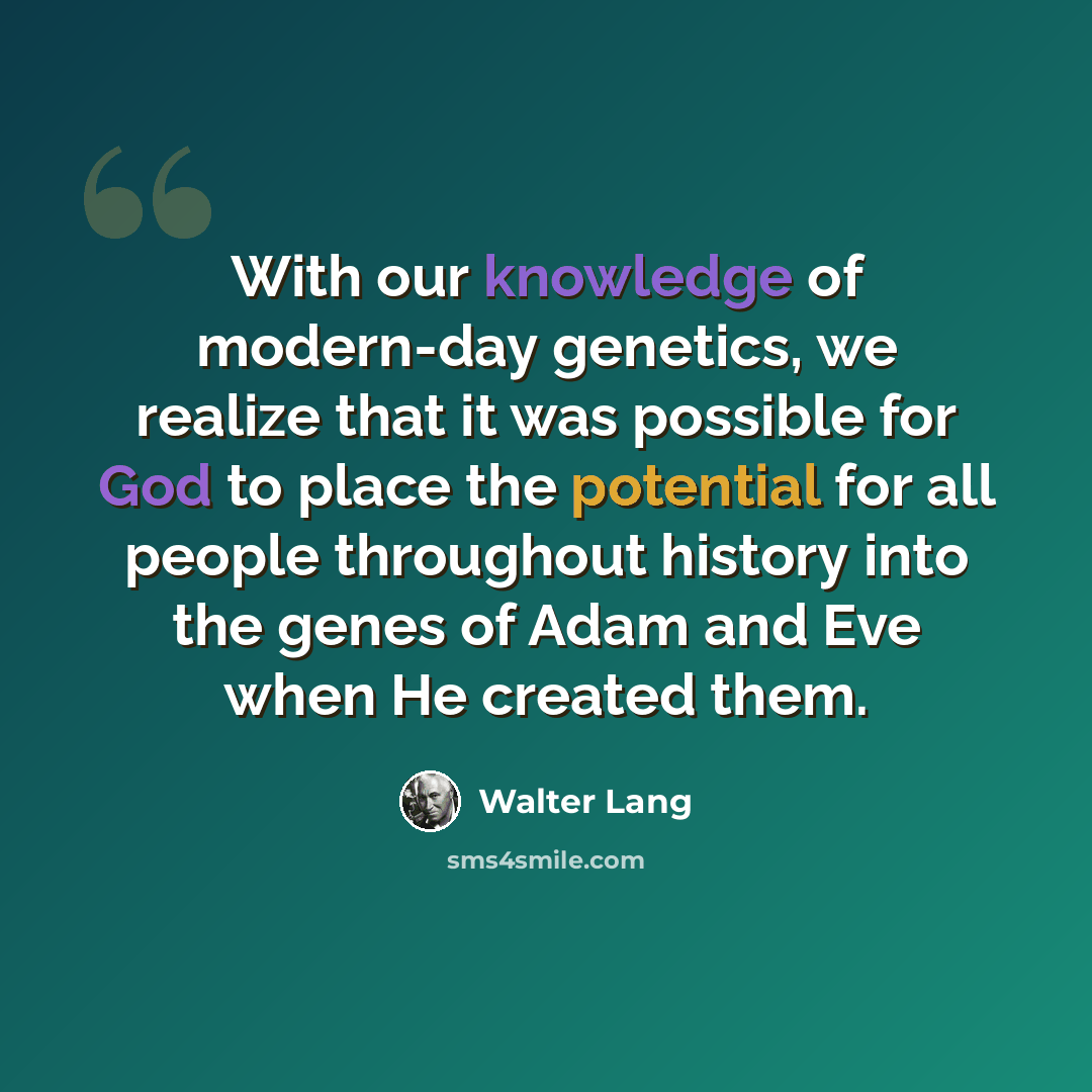 “With our knowledge of modern-day genetics, we realize that it was possible for God to place the potential for all people throughout history into the genes of Adam and Eve when He created them.” quote by Walter Lang