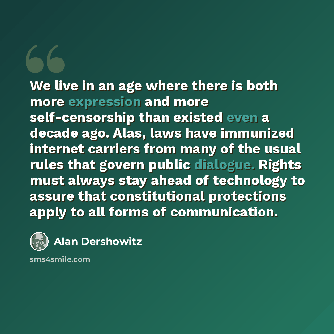 “We live in an age where there is both more expression and more self-censorship than existed even a decade ago. Alas, laws have immunized internet carriers from many of the usual rules that govern public dialogue. Rights must always stay ahead of technology to assure that constitutional protections…” quote by Alan Dershowitz