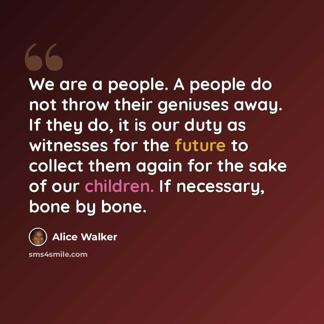 “We are a people. A people do not throw their geniuses away. If they do, it is our duty as witnesses for the future to collect them again for the sake of our children. If necessary, bone by bone.” quote by Alice Walker