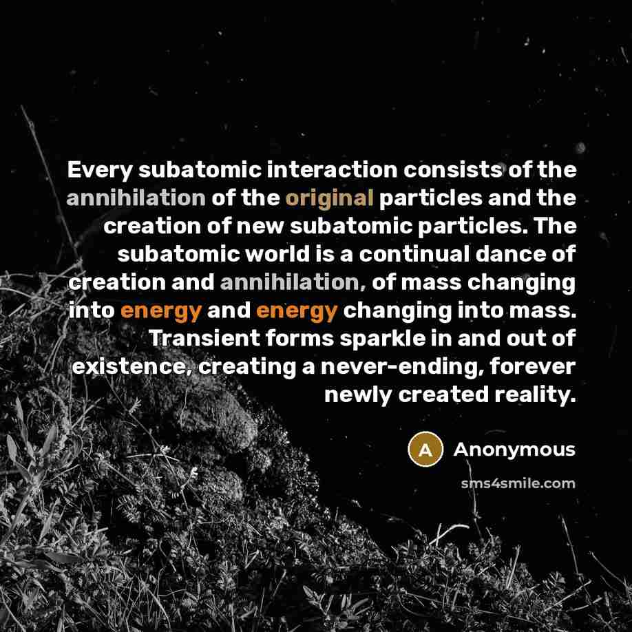 “Every subatomic interaction consists of the annihilation of the original particles and the creation of new subatomic particles. The subatomic world is a continual dance of creation and annihilation, of mass changing into energy and energy changing into mass. Transient forms sparkle in and out of…” quote by Anonymous