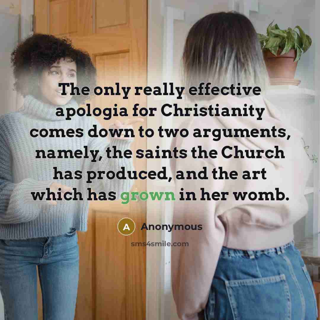 “The only really effective apologia for Christianity comes down to two arguments, namely, the saints the Church has produced, and the art which has grown in her womb.” quote by Anonymous