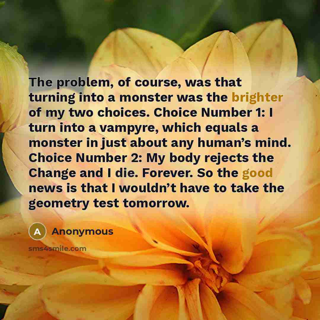 “The problem, of course, was that turning into a monster was the brighter of my two choices. Choice Number 1: I turn into a vampyre, which equals a monster in just about any human’s mind. Choice Number 2: My body rejects the Change and I die. Forever. So the good news is that I wouldn’t have to…” quote by Anonymous