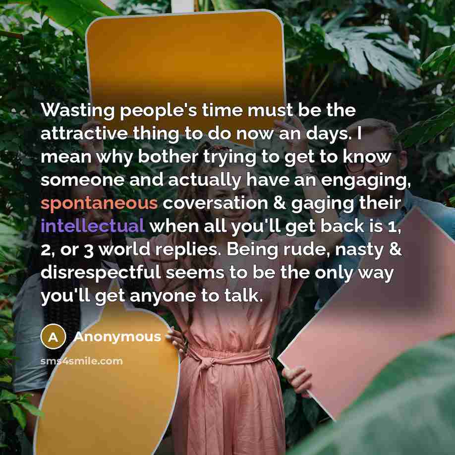 “Wasting people's time must be the attractive thing to do now an days. I mean why bother trying to get to know someone and actually have an engaging, spontaneous coversation & gaging their intellectual when all you'll get back is 1, 2, or 3 world replies. Being rude, nasty & disrespectful seems to…” quote by Anonymous