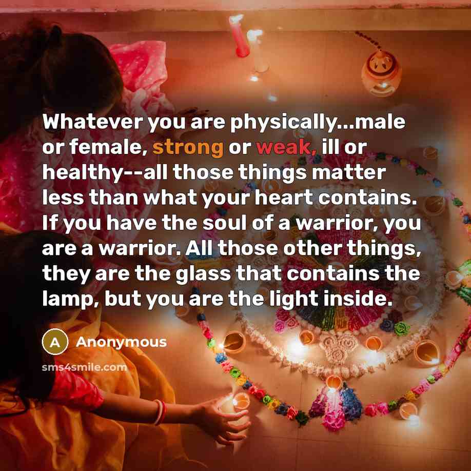 “Whatever you are physically...male or female, strong or weak, ill or healthy--all those things matter less than what your heart contains. If you have the soul of a warrior, you are a warrior. All those other things, they are the glass that contains the lamp, but you are the light inside.” quote by Anonymous