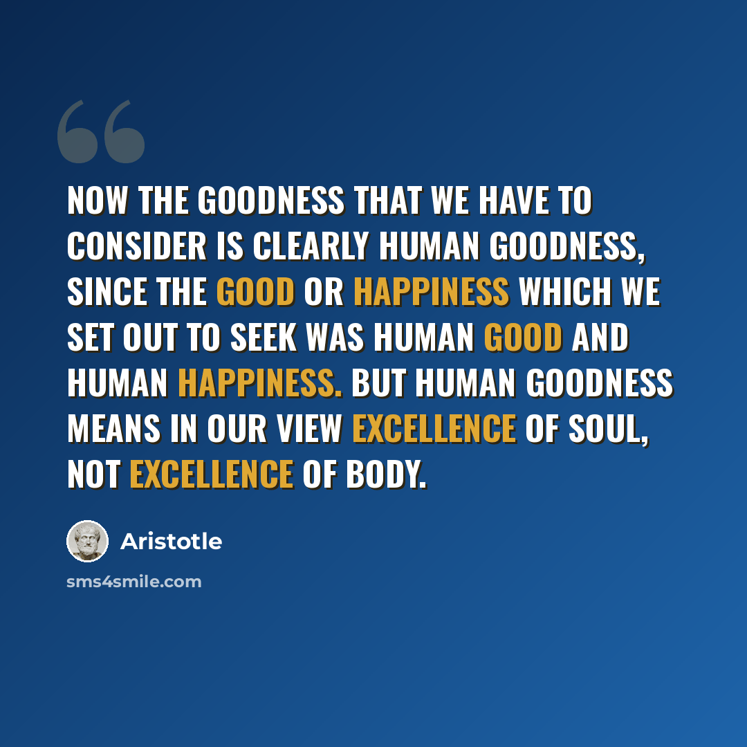“Now the goodness that we have to consider is clearly human goodness, since the good or happiness which we set out to seek was human good and human happiness. But human goodness means in our view excellence of soul, not excellence of body.” quote by Aristotle