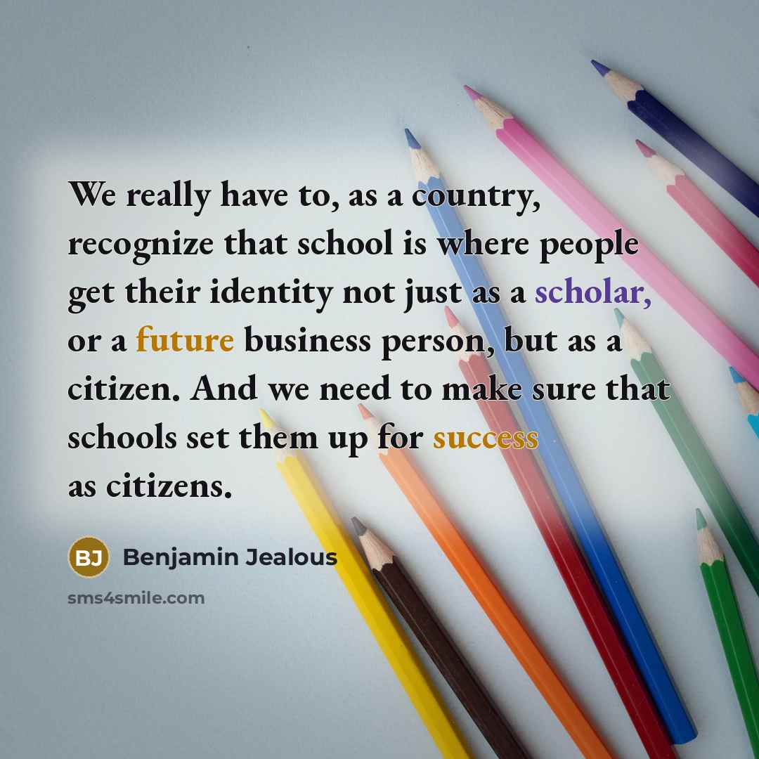 “We really have to, as a country, recognize that school is where people get their identity not just as a scholar, or a future business person, but as a citizen. And we need to make sure that schools set them up for success as citizens.” quote by Benjamin Jealous