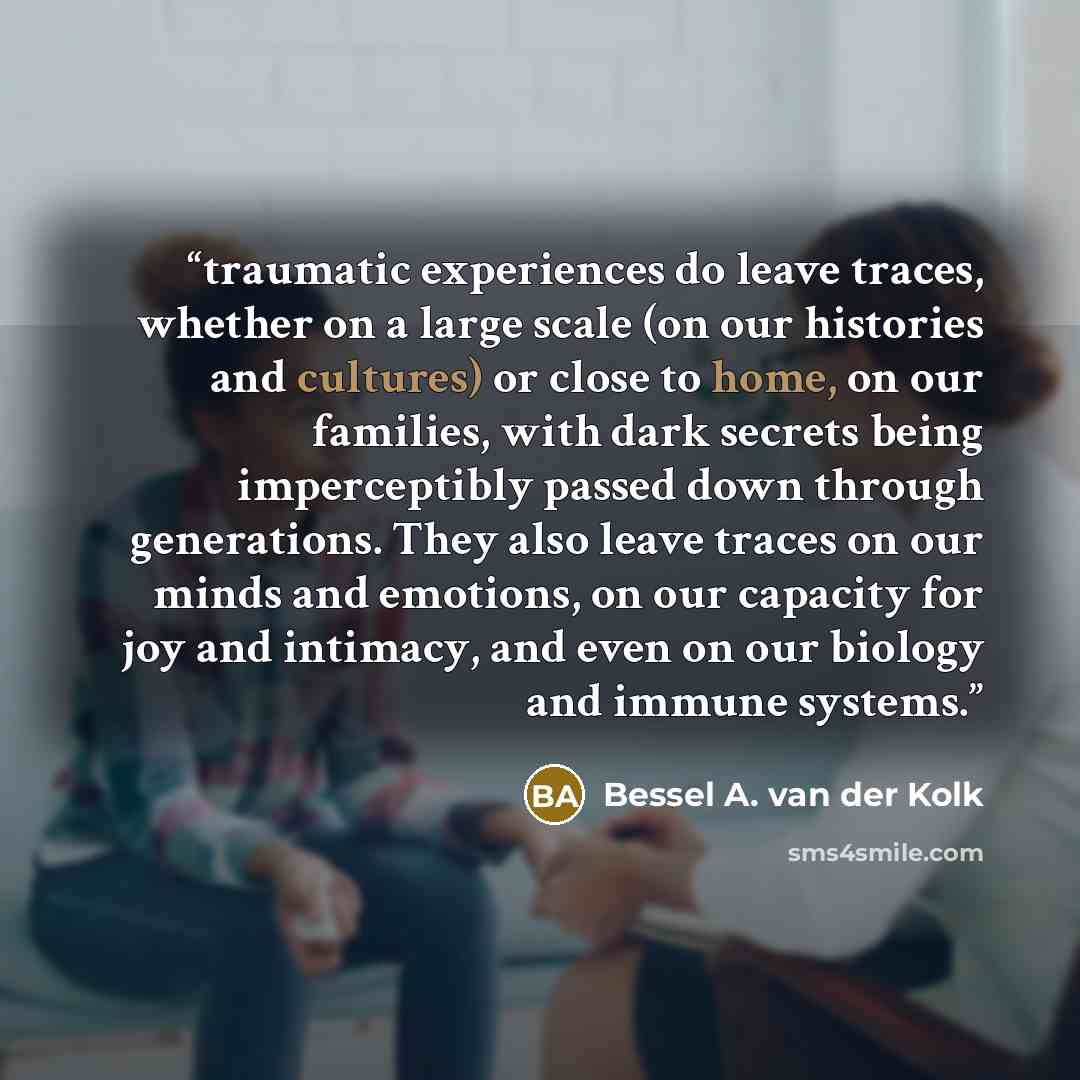 “traumatic experiences do leave traces, whether on a large scale (on our histories and cultures) or close to home, on our families, with dark secrets being imperceptibly passed down through generations. They also leave traces on our minds and emotions, on our capacity for joy and intimacy, and even…” quote by Bessel A. van der Kolk