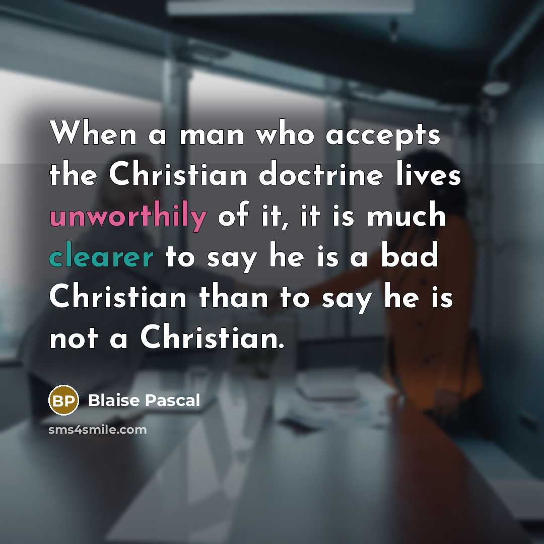 “When a man who accepts the Christian doctrine lives unworthily of it, it is much clearer to say he is a bad Christian than to say he is not a Christian.” quote by Blaise Pascal