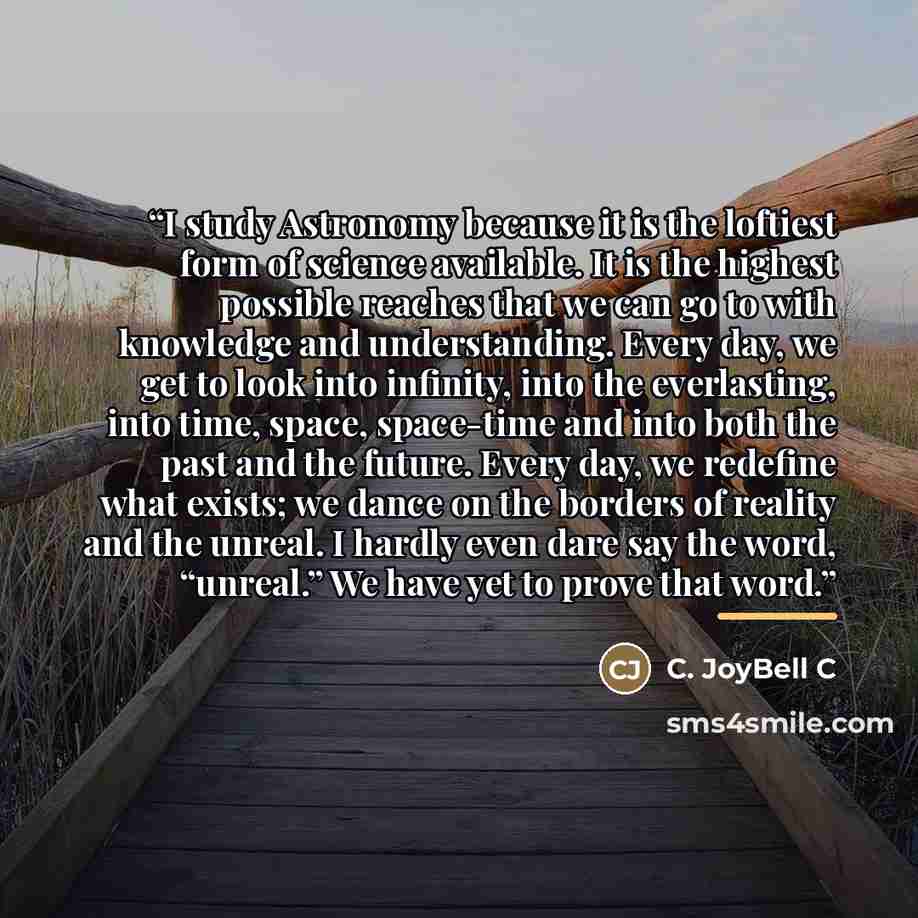 “I study Astronomy because it is the loftiest form of science available. It is the highest possible reaches that we can go to with knowledge and understanding. Every day, we get to look into infinity, into the everlasting, into time, space, space-time and into both the past and the future. Every…” quote by C. JoyBell C