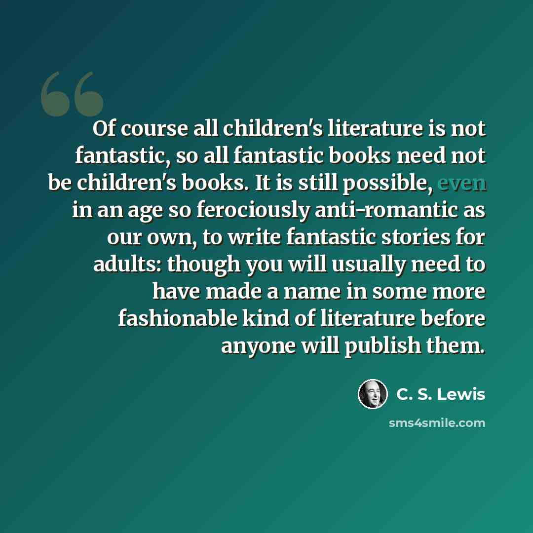 “Of course all children's literature is not fantastic, so all fantastic books need not be children's books. It is still possible, even in an age so ferociously anti-romantic as our own, to write fantastic stories for adults: though you will usually need to have made a name in some more fashionable…” quote by C. S. Lewis