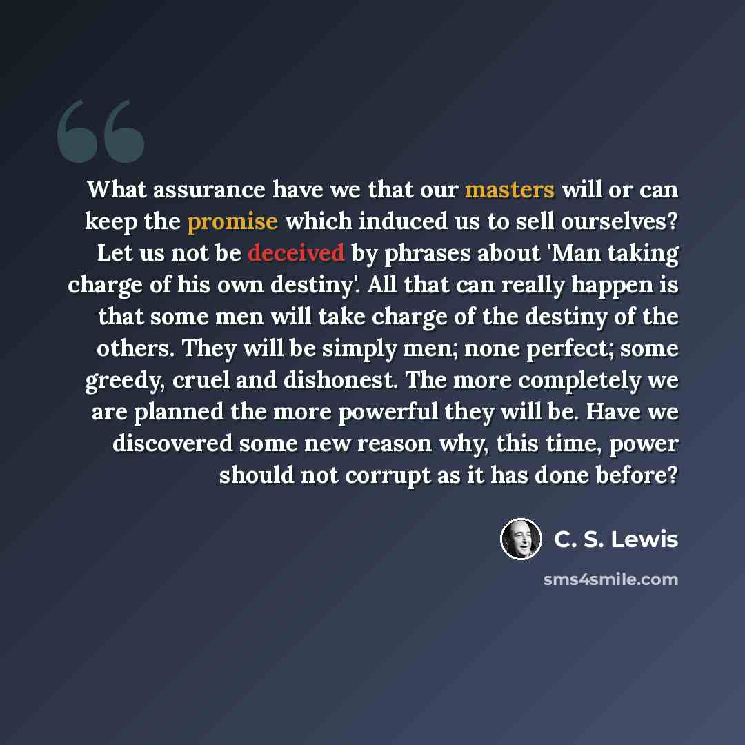 “What assurance have we that our masters will or can keep the promise which induced us to sell ourselves? Let us not be deceived by phrases about 'Man taking charge of his own destiny'. All that can really happen is that some men will take charge of the destiny of the others. They will be simply…” quote by C. S. Lewis