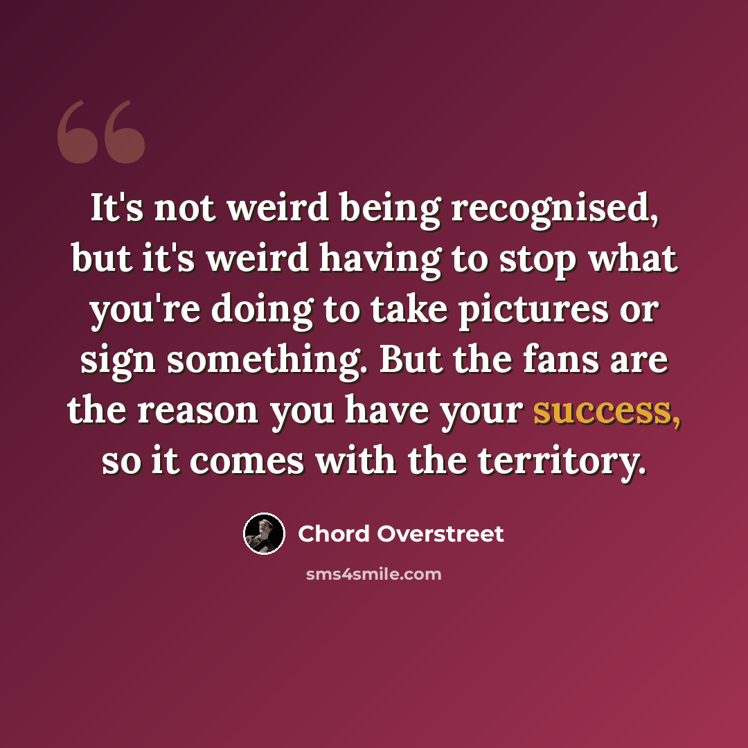 “It's not weird being recognised, but it's weird having to stop what you're doing to take pictures or sign something. But the fans are the reason you have your success, so it comes with the territory.” quote by Chord Overstreet