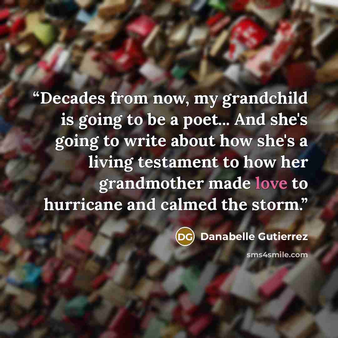 “Decades from now, my grandchild is going to be a poet... And she's going to write about how she's a living testament to how her grandmother made love to hurricane and calmed the storm.” quote by Danabelle Gutierrez
