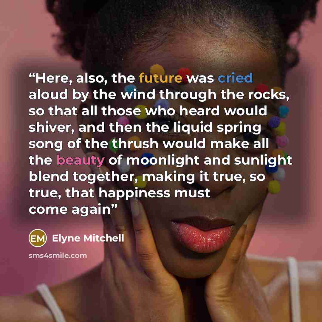 “Here, also, the future was cried aloud by the wind through the rocks, so that all those who heard would shiver, and then the liquid spring song of the thrush would make all the beauty of moonlight and sunlight blend together, making it true, so true, that happiness must come again” quote by Elyne Mitchell
