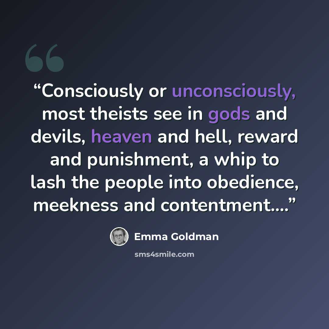 “Consciously or unconsciously, most theists see in gods and devils, heaven and hell, reward and punishment, a whip to lash the people into obedience, meekness and contentment.…” quote by Emma Goldman