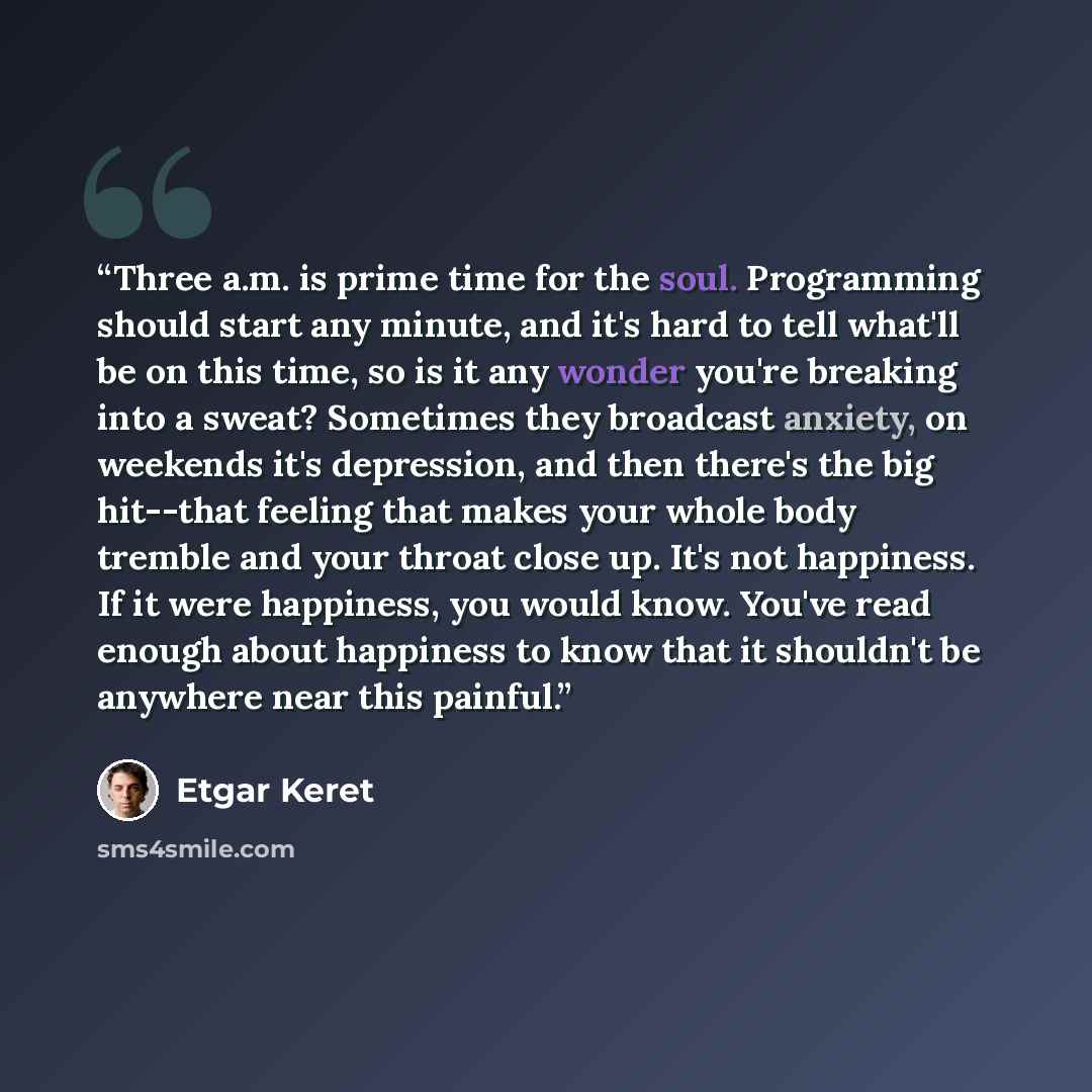 “Three a.m. is prime time for the soul. Programming should start any minute, and it's hard to tell what'll be on this time, so is it any wonder you're breaking into a sweat? Sometimes they broadcast anxiety, on weekends it's depression, and then there's the big hit--that feeling that makes your…” quote by Etgar Keret