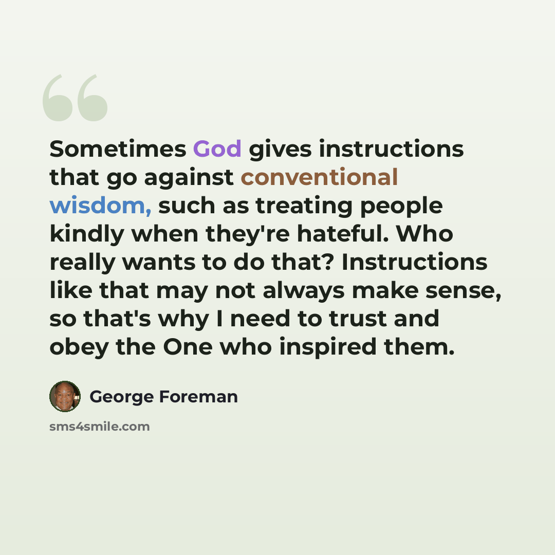 “Sometimes God gives instructions that go against conventional wisdom, such as treating people kindly when they're hateful. Who really wants to do that? Instructions like that may not always make sense, so that's why I need to trust and obey the One who inspired them.” quote by George Foreman