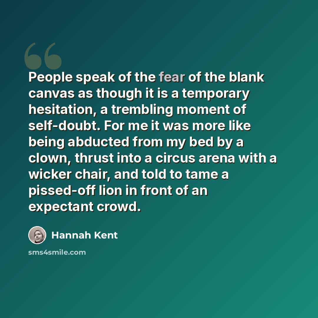 “People speak of the fear of the blank canvas as though it is a temporary hesitation, a trembling moment of self-doubt. For me it was more like being abducted from my bed by a clown, thrust into a circus arena with a wicker chair, and told to tame a pissed-off lion in front of an expectant crowd.” quote by Hannah Kent