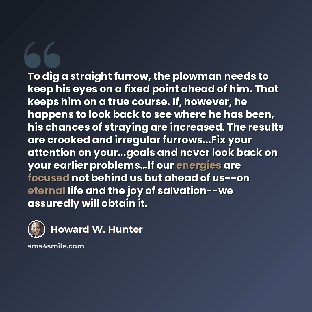 “To dig a straight furrow, the plowman needs to keep his eyes on a fixed point ahead of him. That keeps him on a true course. If, however, he happens to look back to see where he has been, his chances of straying are increased. The results are crooked and irregular furrows...Fix your attention on…” quote by Howard W. Hunter