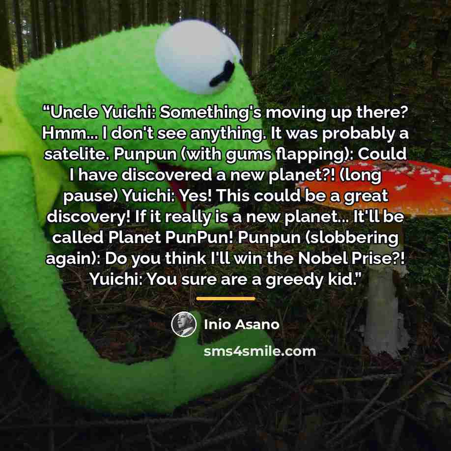 “Uncle Yuichi: Something's moving up there? Hmm... I don't see anything. It was probably a satelite. Punpun (with gums flapping): Could I have discovered a new planet?! (long pause) Yuichi: Yes! This could be a great discovery! If it really is a new planet... It'll be called Planet PunPun! Punpun…” quote by Inio Asano