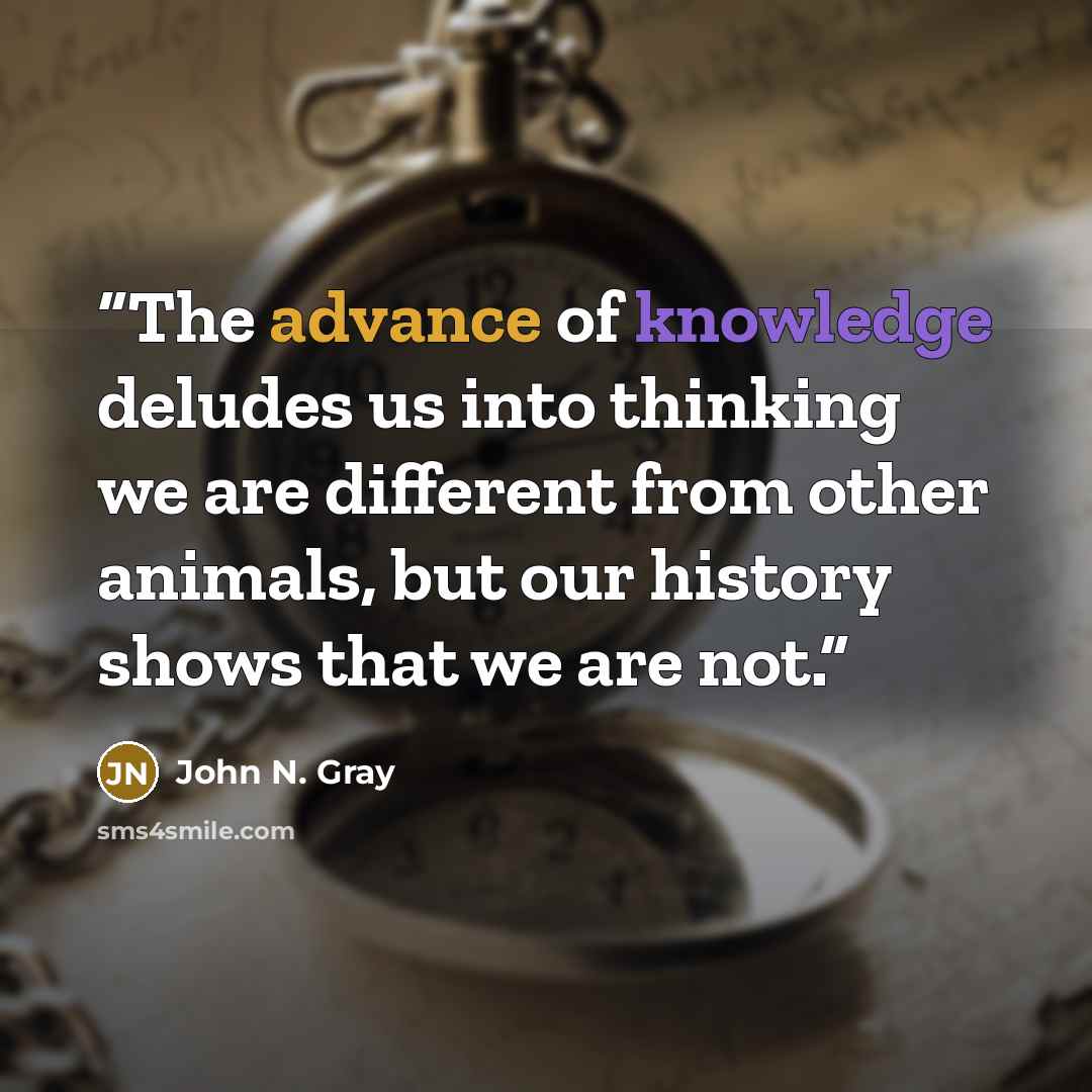 “The advance of knowledge deludes us into thinking we are different from other animals, but our history shows that we are not.” quote by John N. Gray