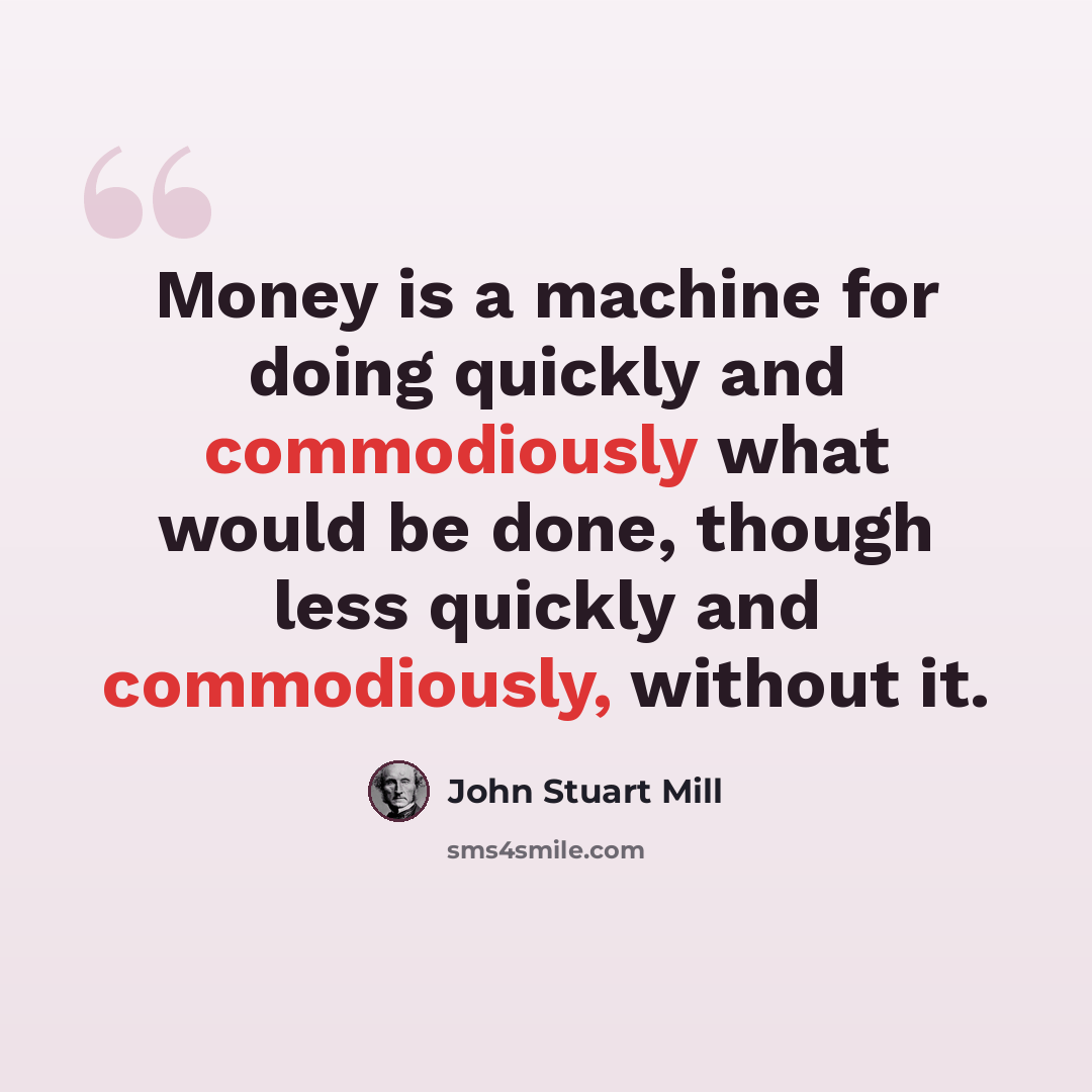 “Money is a machine for doing quickly and commodiously what would be done, though less quickly and commodiously, without it.” quote by John Stuart Mill