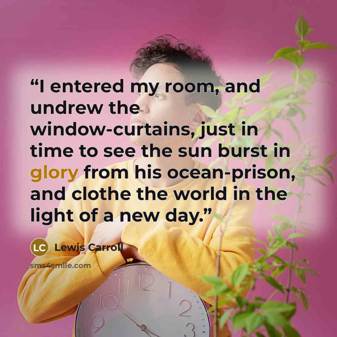 “I entered my room, and undrew the window-curtains, just in time to see the sun burst in glory from his ocean-prison, and clothe the world in the light of a new day.” quote by Lewis Carroll