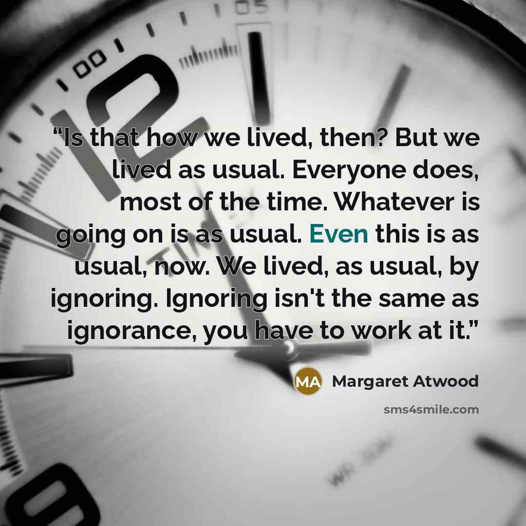 “Is that how we lived, then? But we lived as usual. Everyone does, most of the time. Whatever is going on is as usual. Even this is as usual, now. We lived, as usual, by ignoring. Ignoring isn't the same as ignorance, you have to work at it.” quote by Margaret Atwood