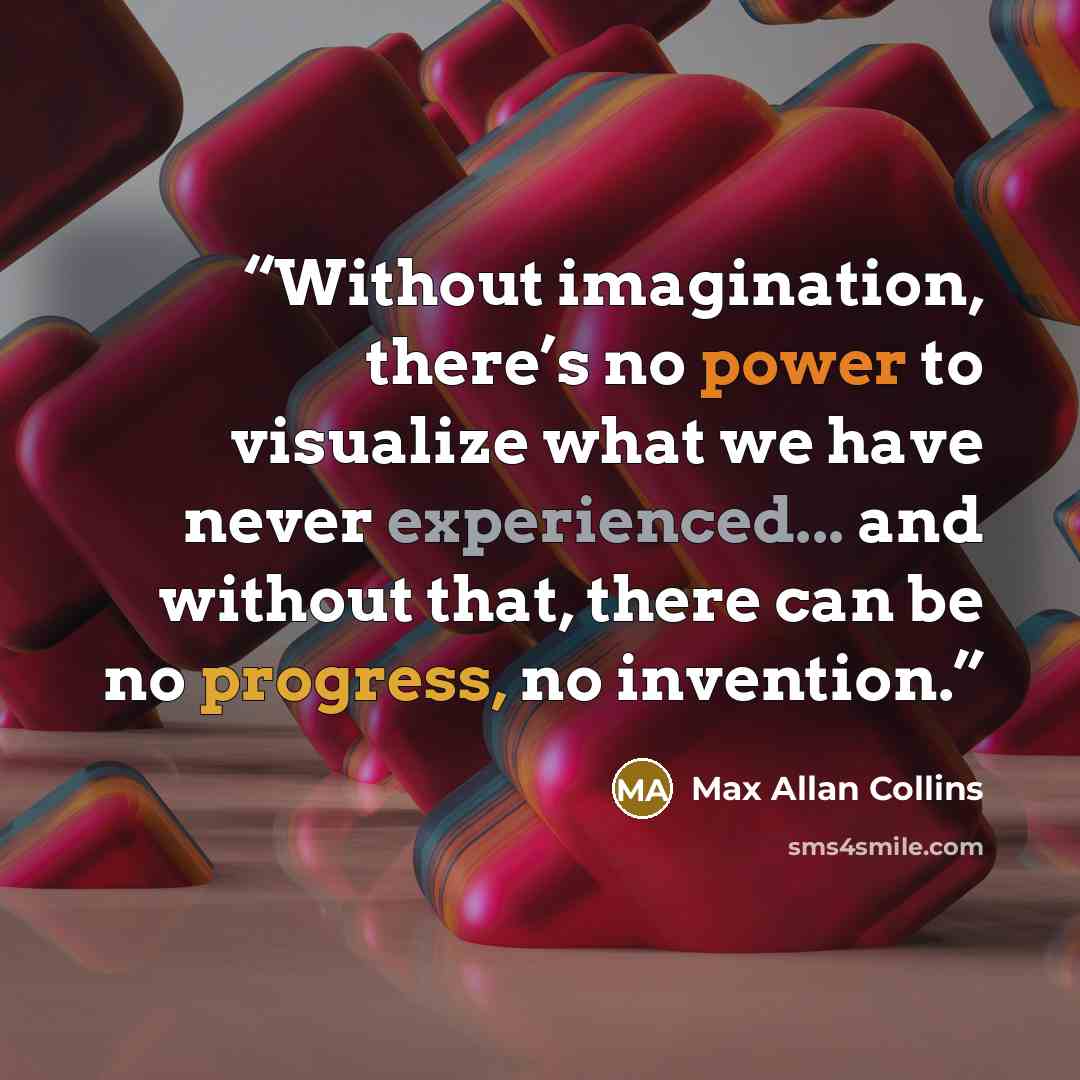 “Without imagination, there’s no power to visualize what we have never experienced... and without that, there can be no progress, no invention.” quote by Max Allan Collins
