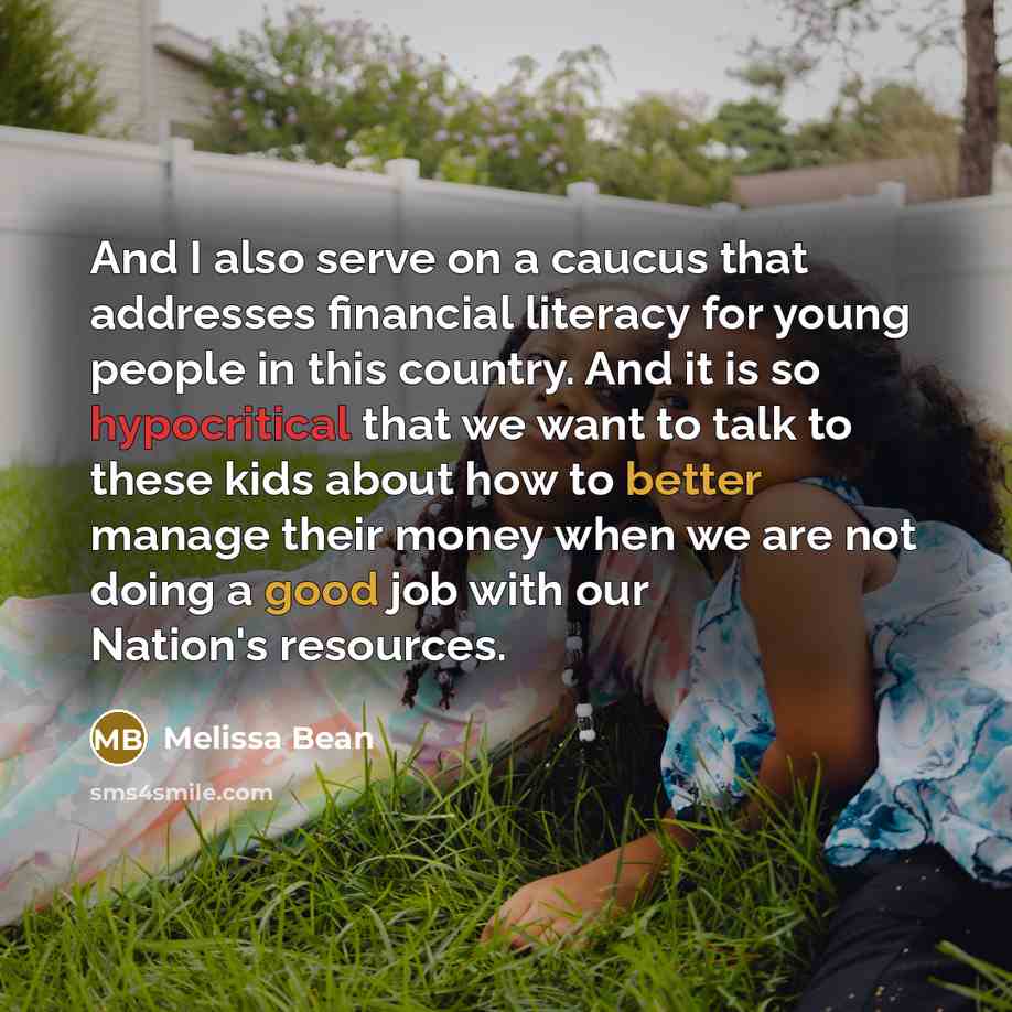 “And I also serve on a caucus that addresses financial literacy for young people in this country. And it is so hypocritical that we want to talk to these kids about how to better manage their money when we are not doing a good job with our Nation's resources.” quote by Melissa Bean