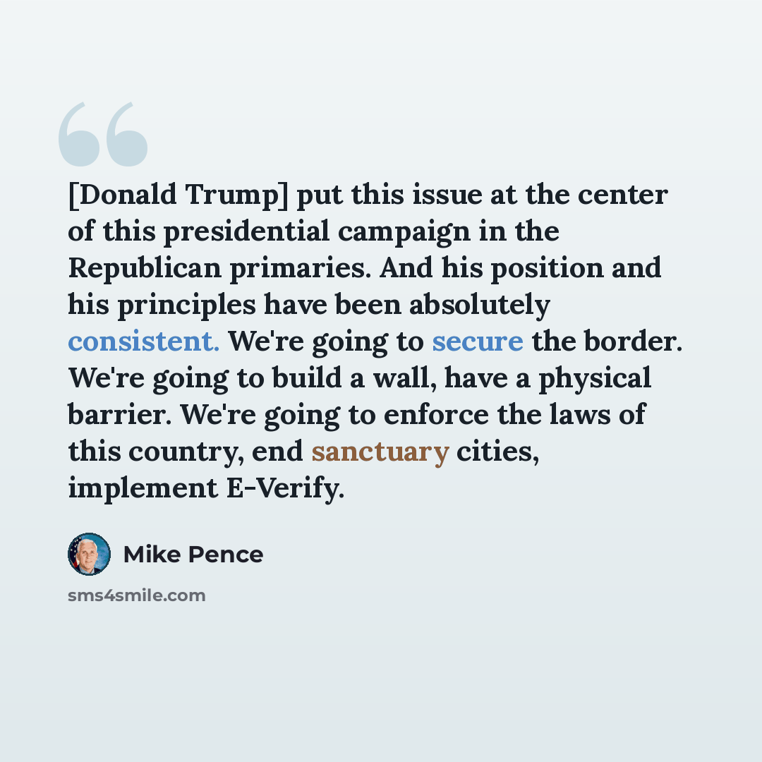 “[Donald Trump] put this issue at the center of this presidential campaign in the Republican primaries. And his position and his principles have been absolutely consistent. We're going to secure the border. We're going to build a wall, have a physical barrier. We're going to enforce the laws of…” quote by Mike Pence