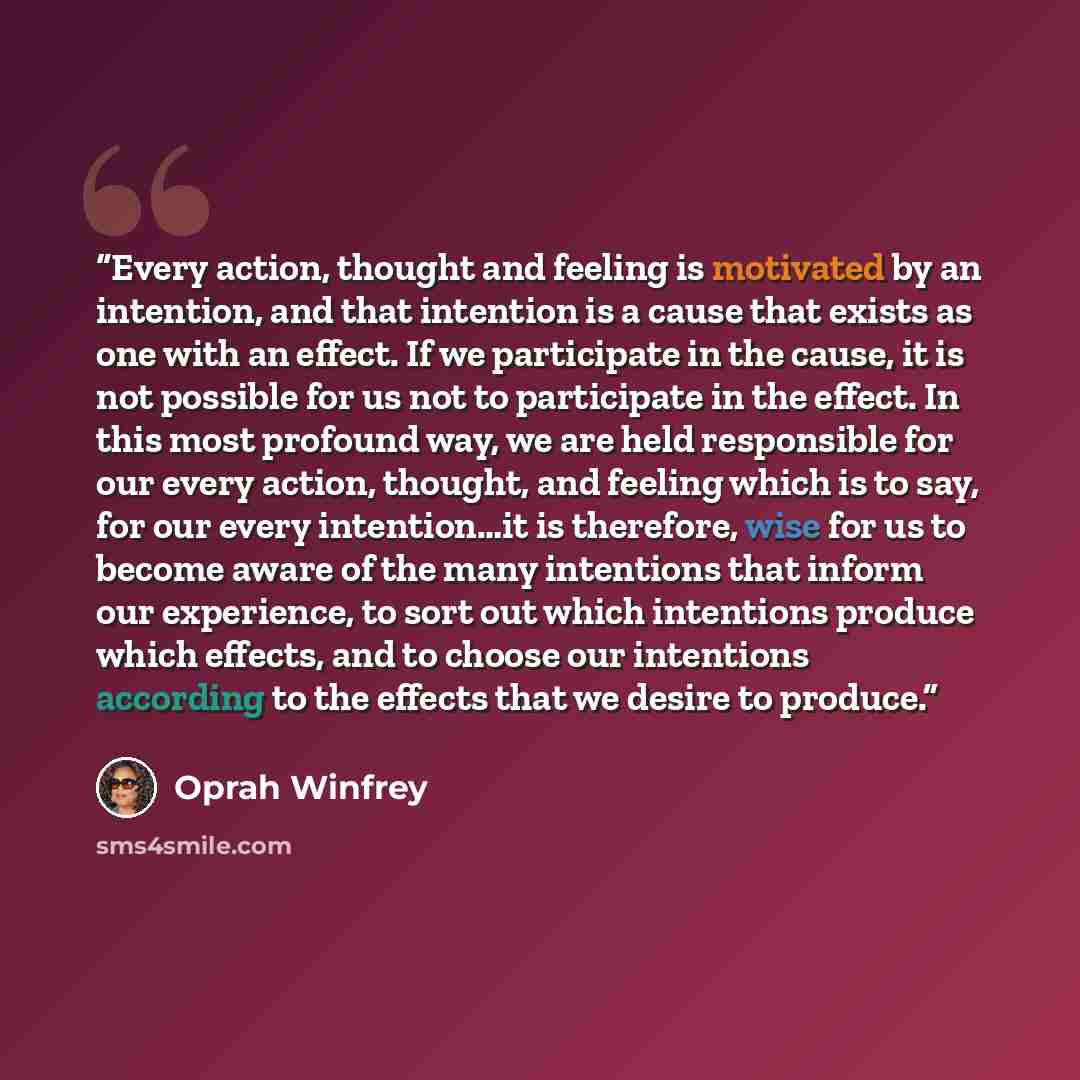 “Every action, thought and feeling is motivated by an intention, and that intention is a cause that exists as one with an effect. If we participate in the cause, it is not possible for us not to participate in the effect. In this most profound way, we are held responsible for our every action…” quote by Oprah Winfrey