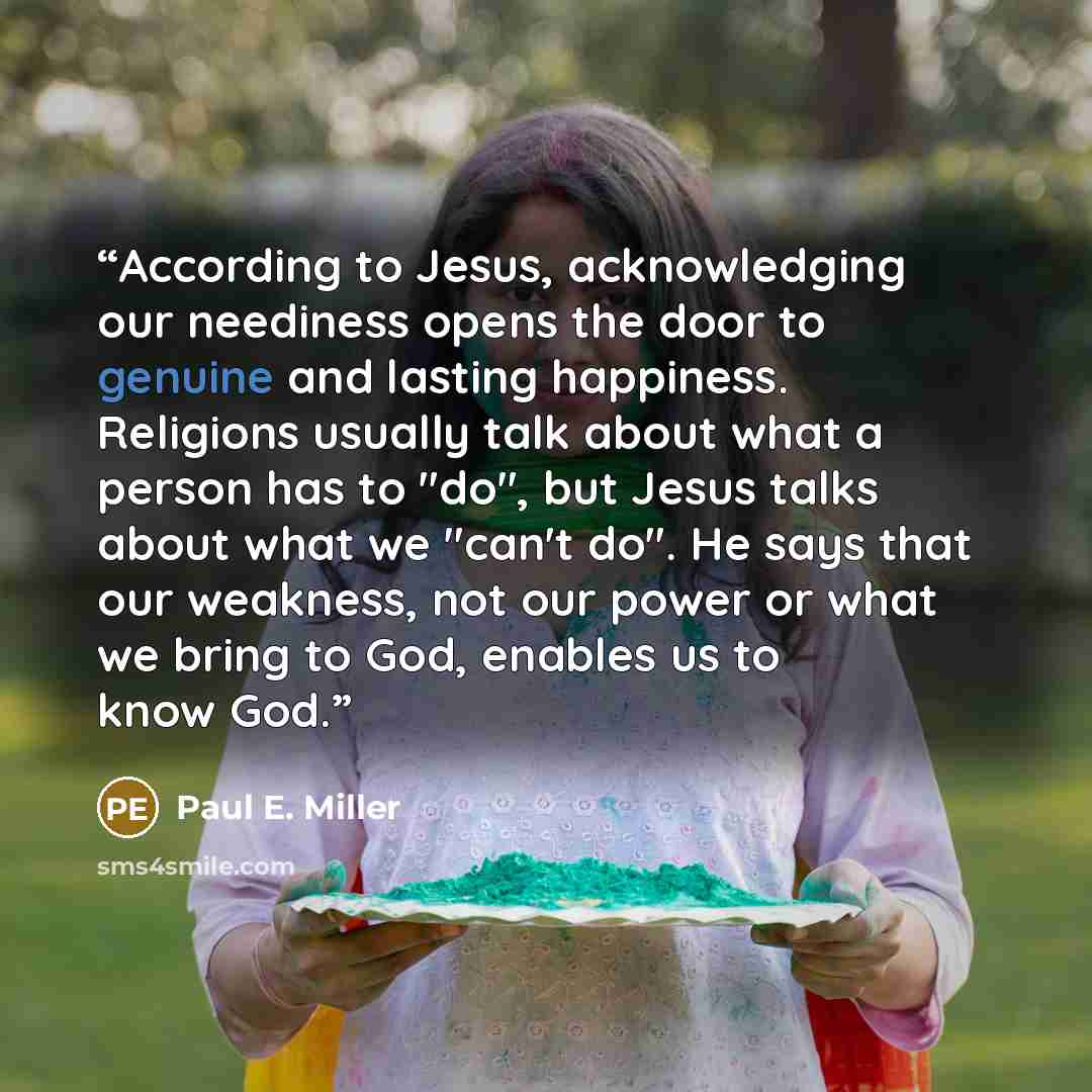 “According to Jesus, acknowledging our neediness opens the door to genuine and lasting happiness. Religions usually talk about what a person has to "do", but Jesus talks about what we "can't do". He says that our weakness, not our power or what we bring to God, enables us to know God.” quote by Paul E. Miller