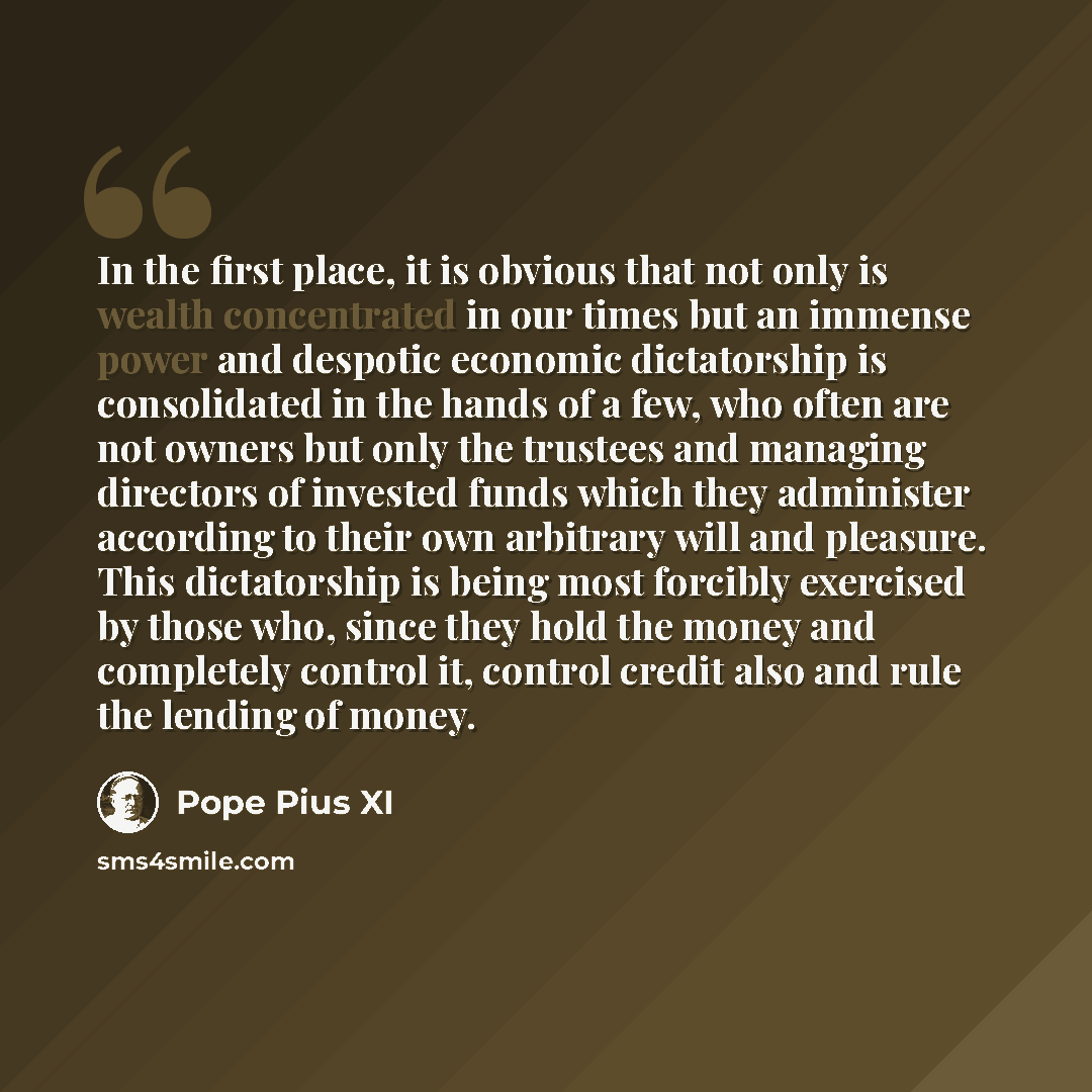 “In the first place, it is obvious that not only is wealth concentrated in our times but an immense power and despotic economic dictatorship is consolidated in the hands of a few, who often are not owners but only the trustees and managing directors of invested funds which they administer according…” quote by Pope Pius XI